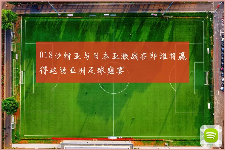 018沙特亚与日本亚激战在即谁将赢得这场亚洲足球盛宴
