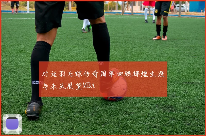 对话羽毛球传奇周军回顾辉煌生涯与未来展望MBA