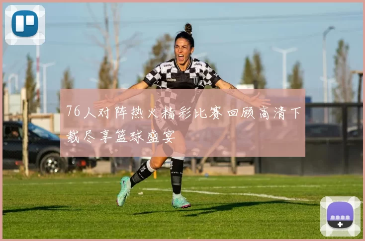76人对阵热火精彩比赛回顾高清下载尽享篮球盛宴