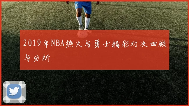 2019年NBA热火与勇士精彩对决回顾与分析