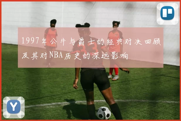 1997年公牛与爵士的经典对决回顾及其对NBA历史的深远影响