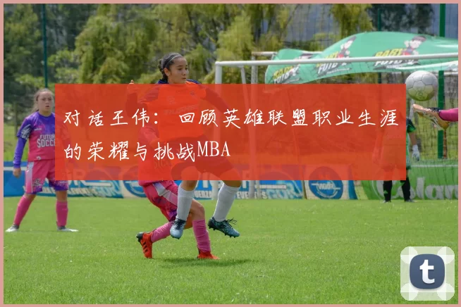 对话王伟：回顾英雄联盟职业生涯的荣耀与挑战MBA