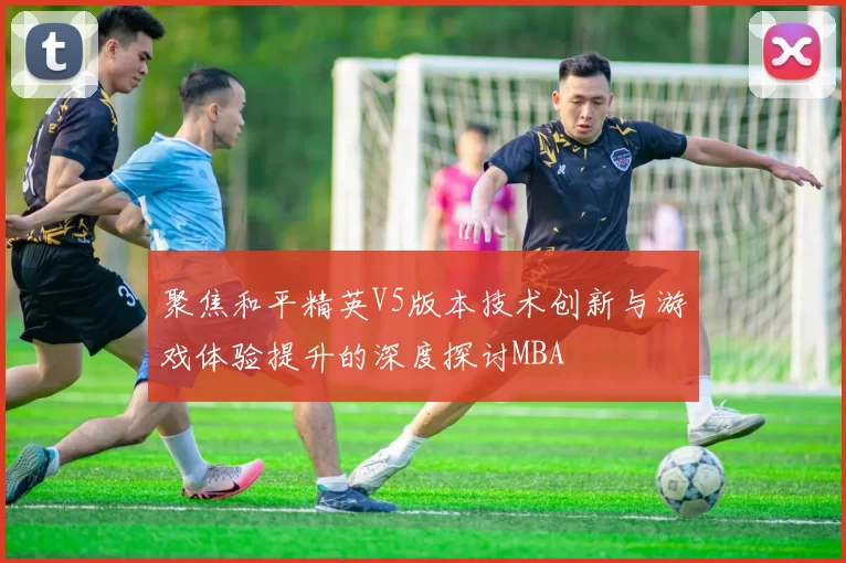 聚焦和平精英V5版本技术创新与游戏体验提升的深度探讨MBA