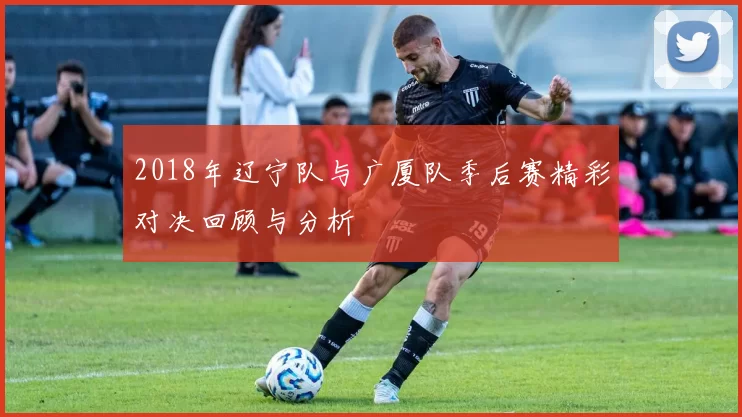 2018年辽宁队与广厦队季后赛精彩对决回顾与分析