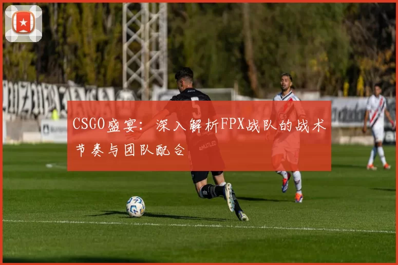 CSGO盛宴：深入解析FPX战队的战术节奏与团队配合