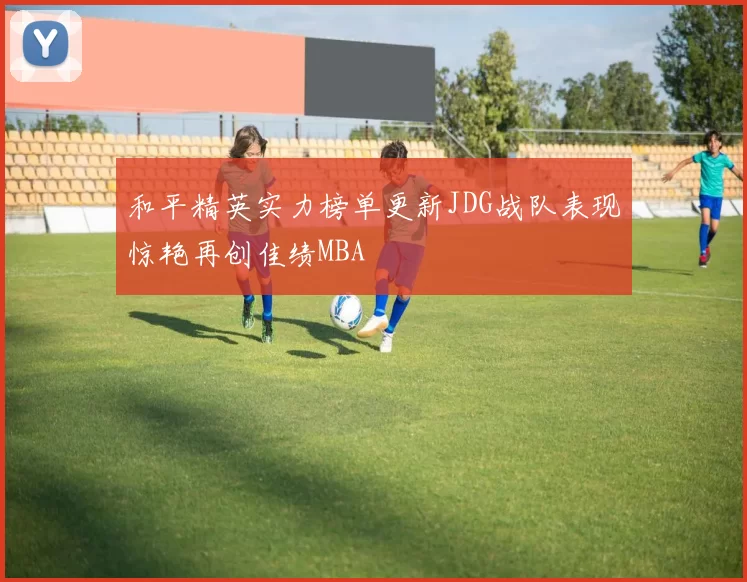 和平精英实力榜单更新JDG战队表现惊艳再创佳绩MBA