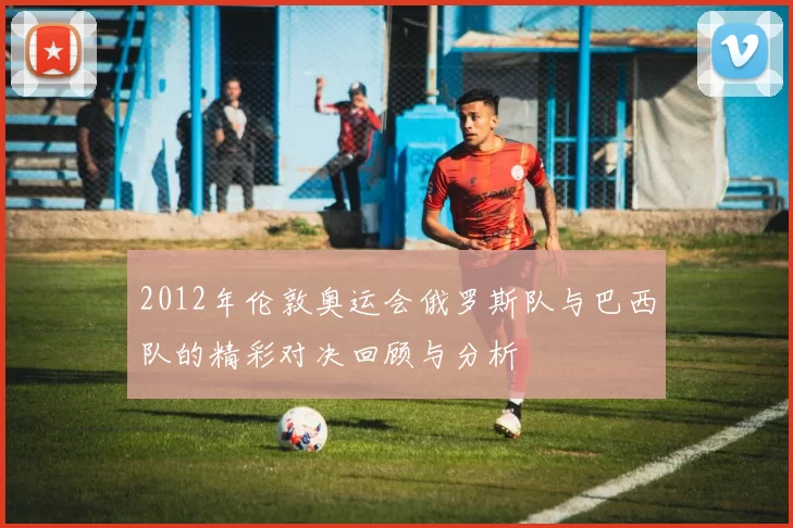 2012年伦敦奥运会俄罗斯队与巴西队的精彩对决回顾与分析