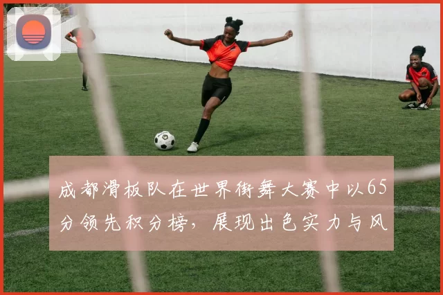 成都滑板队在世界街舞大赛中以65分领先积分榜，展现出色实力与风采MBA