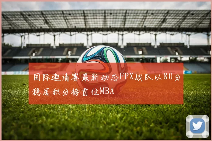 国际邀请赛最新动态FPX战队以80分稳居积分榜首位MBA